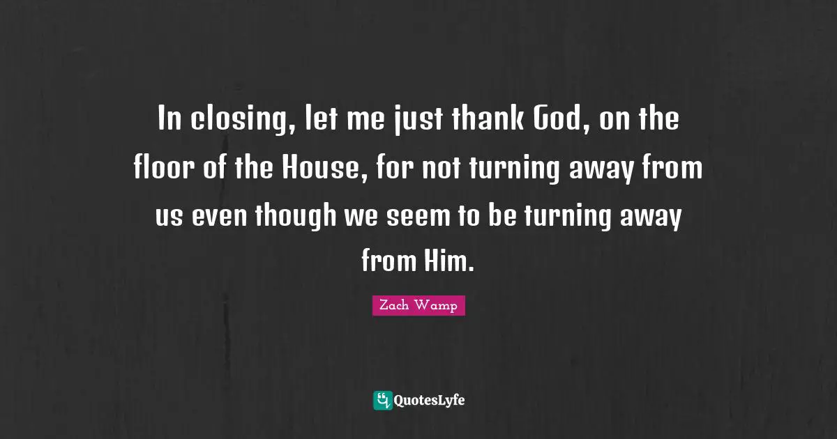 Zach Wamp Quotes: "In closing, let me just thank God, on the floor of the House, for not turning away from us even though we seem to be turning away from Him."
