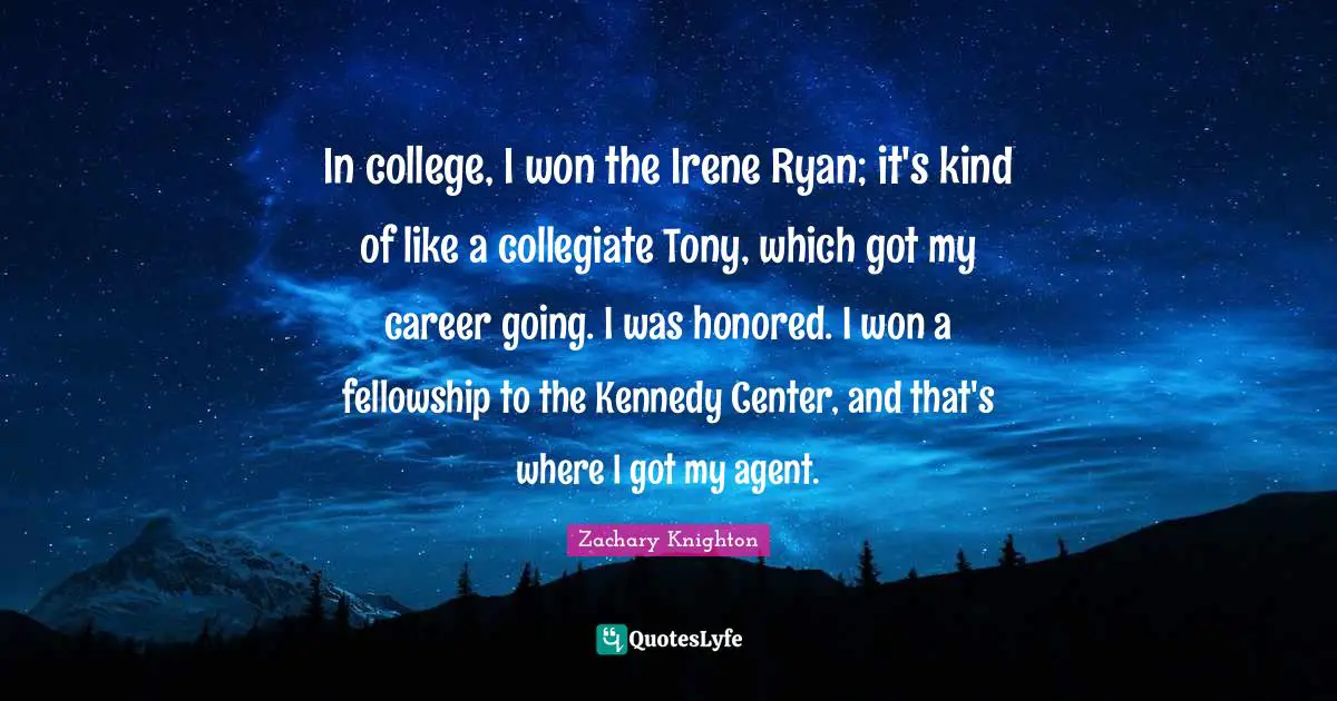 In college, I won the Irene Ryan; it's kind of like a collegiate Tony, which got my career going. I was honored. I won a fellowship to the Kennedy Center, and that's where I got my agent.