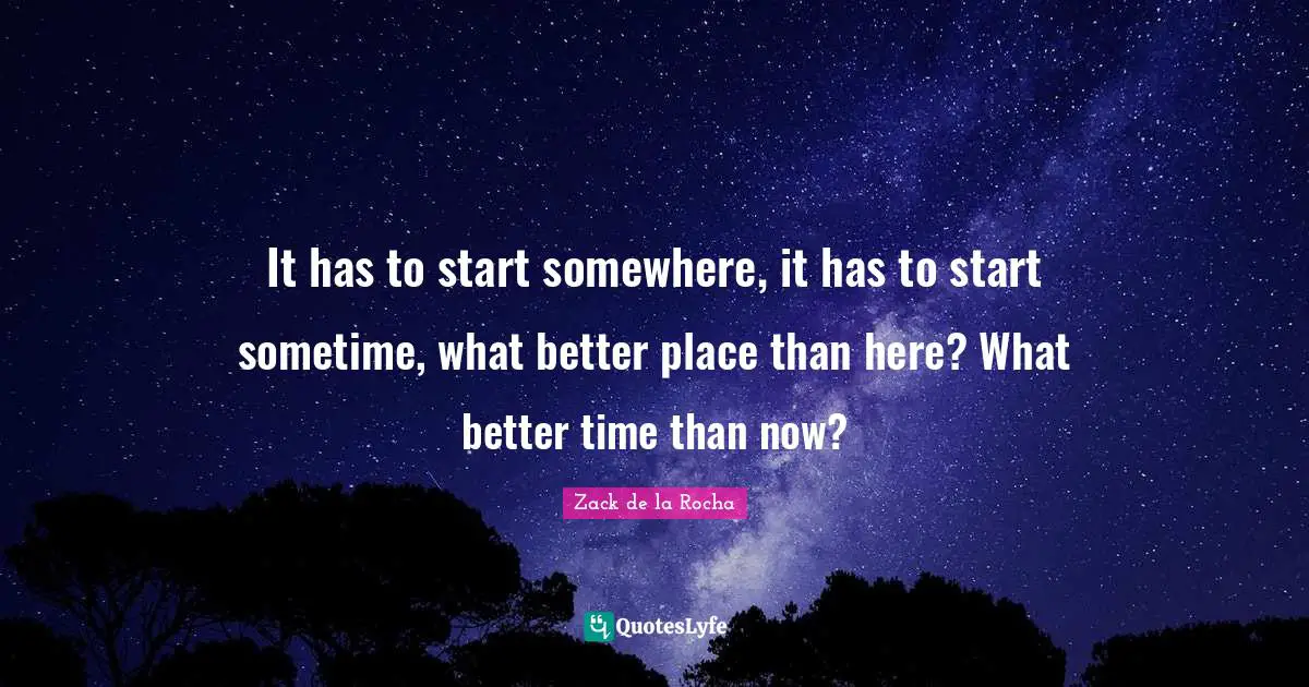 Better Quotes: "It has to start somewhere, it has to start sometime, what better place than here? What better time than now?"