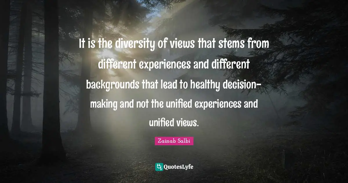 It is the diversity of views that stems from different experiences and different backgrounds that lead to healthy decision-making and not the unified experiences and unified views.