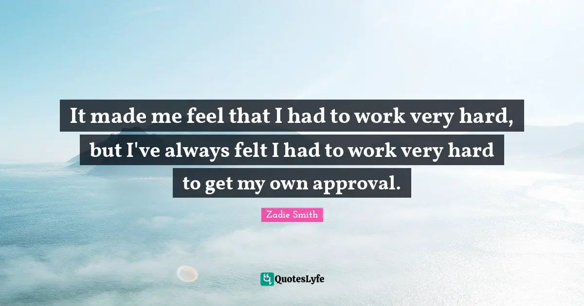 It made me feel that I had to work very hard, but I've always felt I had to work very hard to get my own approval.