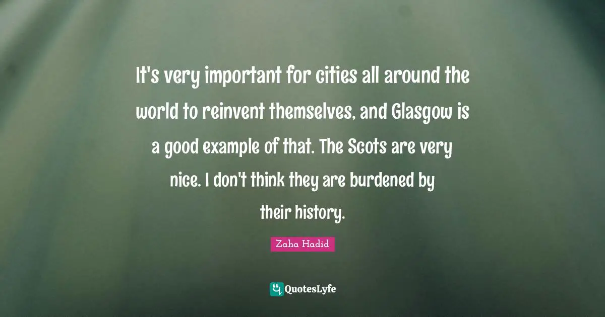 Zaha Hadid Quotes: It's very important for cities all around the world to reinvent themselves, and Glasgow is a good example of that. The Scots are very nice. I don't think they are burdened by their history.