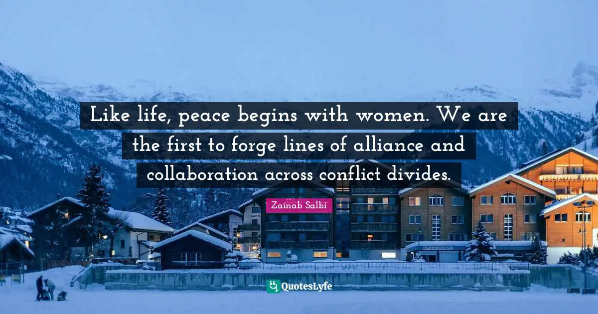 Like life, peace begins with women. We are the first to forge lines of alliance and collaboration across conflict divides.