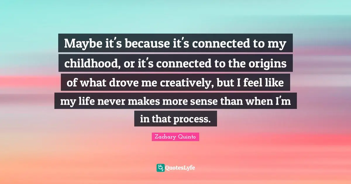 Zachary Quinto Quotes: "Maybe it's because it's connected to my childhood, or it's connected to the origins of what drove me creatively, but I feel like my life never makes more sense than when I'm in that process."