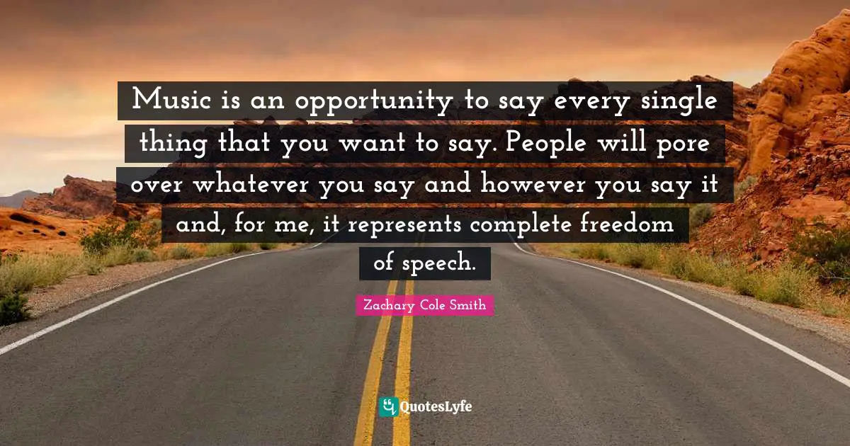Music is an opportunity to say every single thing that you want to say. People will pore over whatever you say and however you say it and, for me, it represents complete freedom of speech.