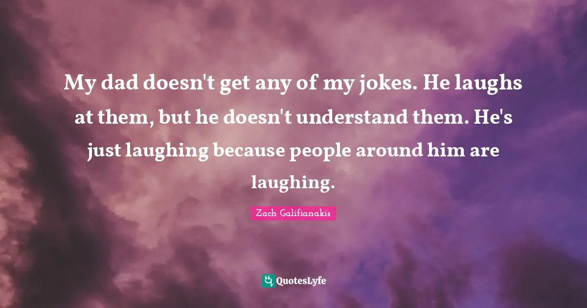My dad doesn't get any of my jokes. He laughs at them, but he doesn't understand them. He's just laughing because people around him are laughing.