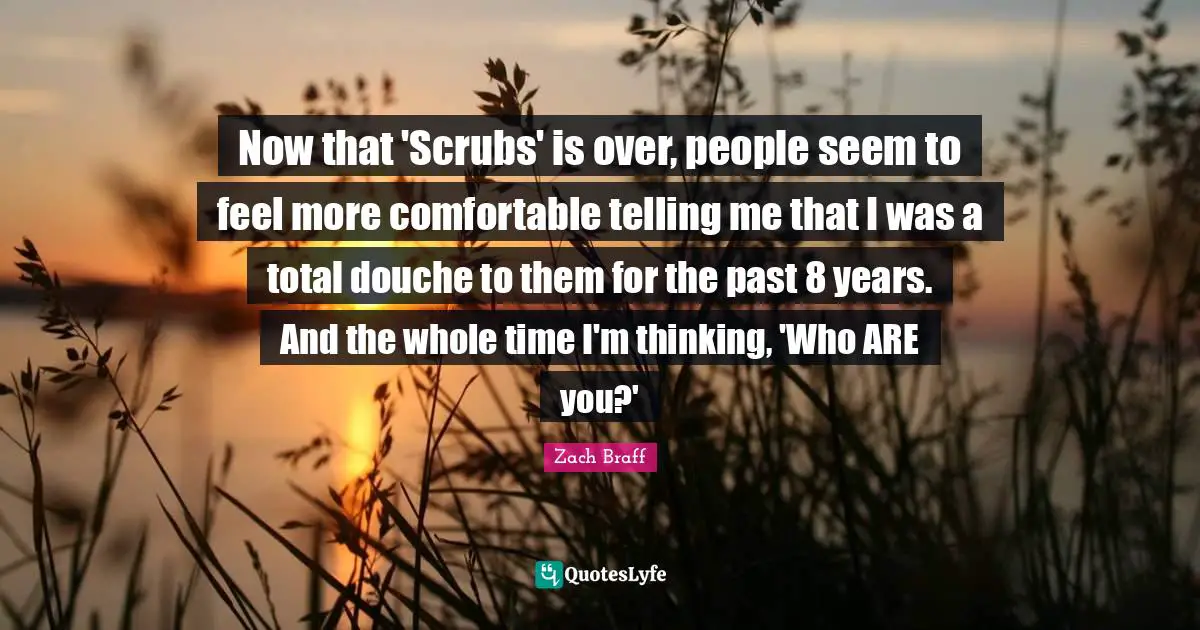 Now that 'Scrubs' is over, people seem to feel more comfortable telling me that I was a total douche to them for the past 8 years. And the whole time I'm thinking, 'Who ARE you?'