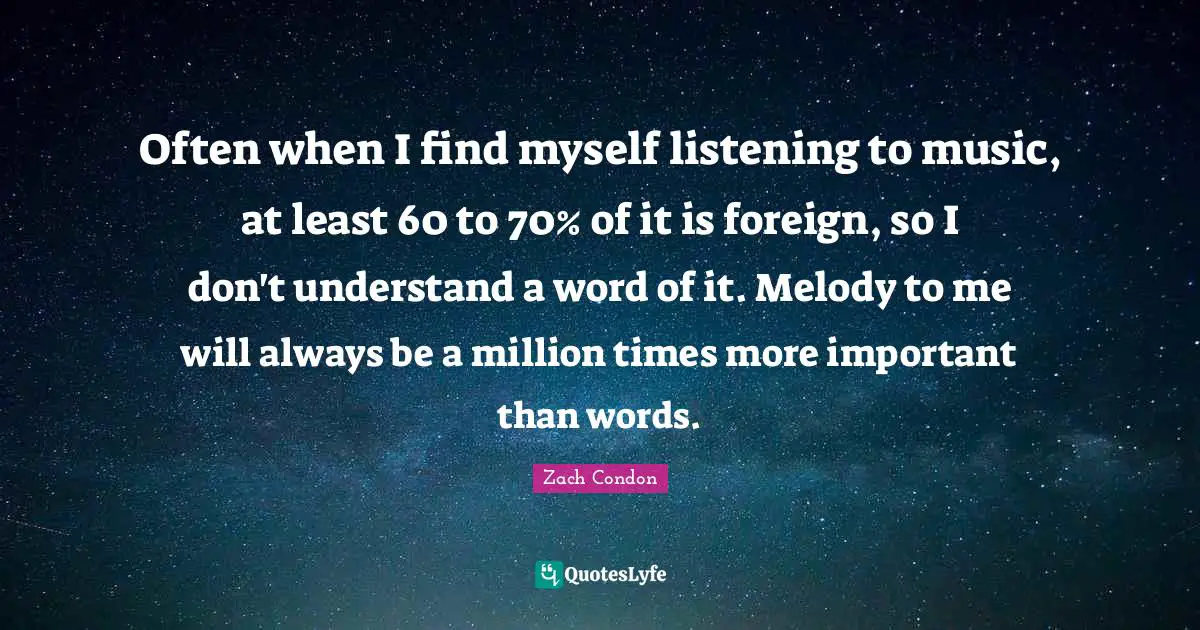 Often when I find myself listening to music, at least 60 to 70% of it is foreign, so I don't understand a word of it. Melody to me will always be a million times more important than words.