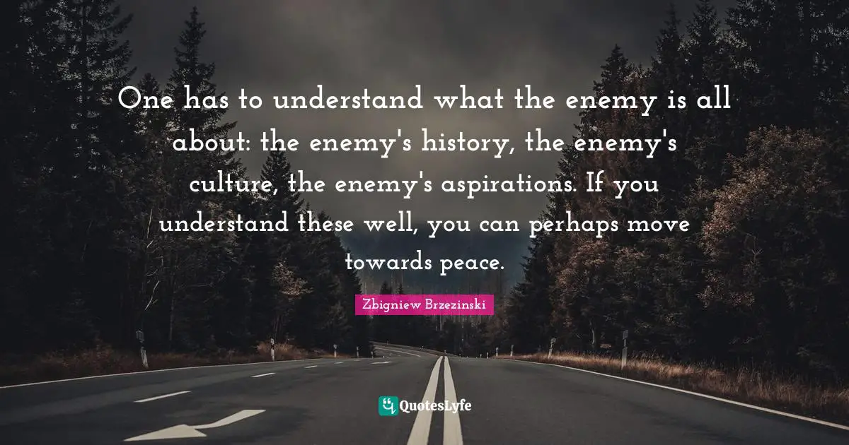 One has to understand what the enemy is all about: the enemy's history, the enemy's culture, the enemy's aspirations. If you understand these well, you can perhaps move towards peace.