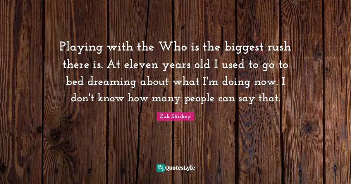 Playing with the Who is the biggest rush there is. At eleven years old I used to go to bed dreaming about what I'm doing now. I don't know how many people can say that.