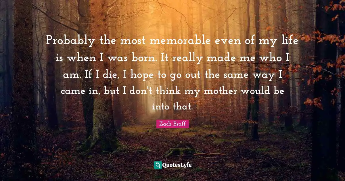 Probably the most memorable even of my life is when I was born. It really made me who I am. If I die, I hope to go out the same way I came in, but I don't think my mother would be into that.