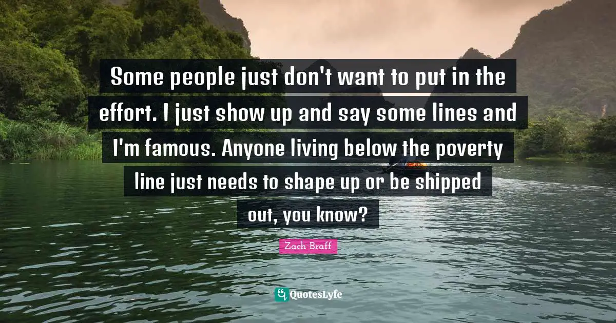 Some people just don't want to put in the effort. I just show up and say some lines and I'm famous. Anyone living below the poverty line just needs to shape up or be shipped out, you know?