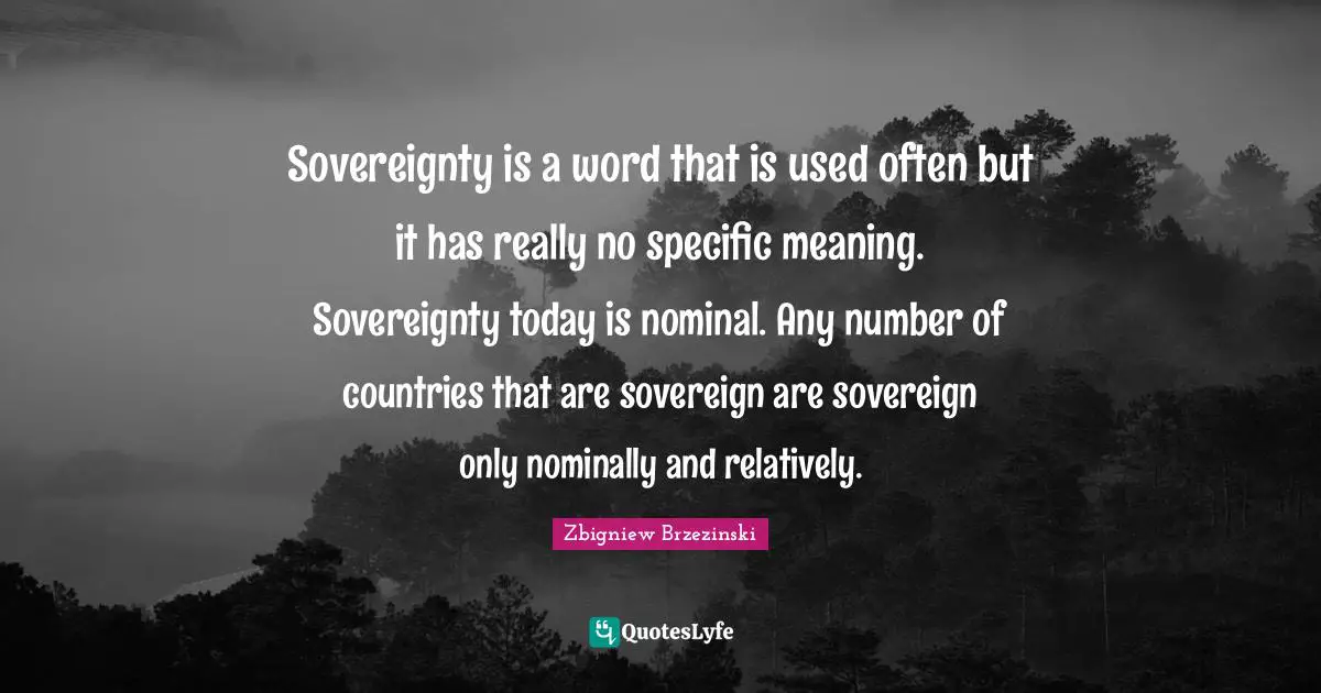 Sovereignty is a word that is used often but it has really no specific meaning. Sovereignty today is nominal. Any number of countries that are sovereign are sovereign only nominally and relatively.
