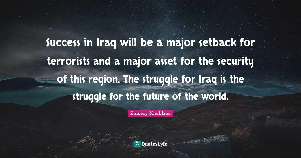Success in Iraq will be a major setback for terrorists and a major asset for the security of this region. The struggle for Iraq is the struggle for the future of the world.