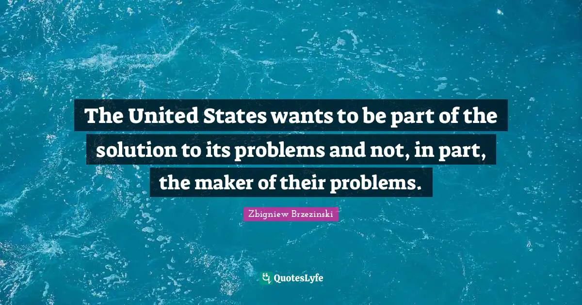 The United States wants to be part of the solution to its problems and not, in part, the maker of their problems.