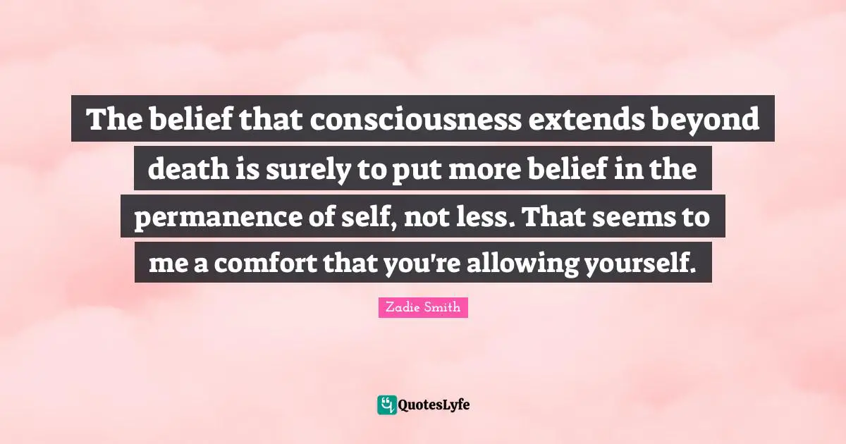 Zadie Smith Quotes: "The belief that consciousness extends beyond death is surely to put more belief in the permanence of self, not less. That seems to me a comfort that you're allowing yourself."
