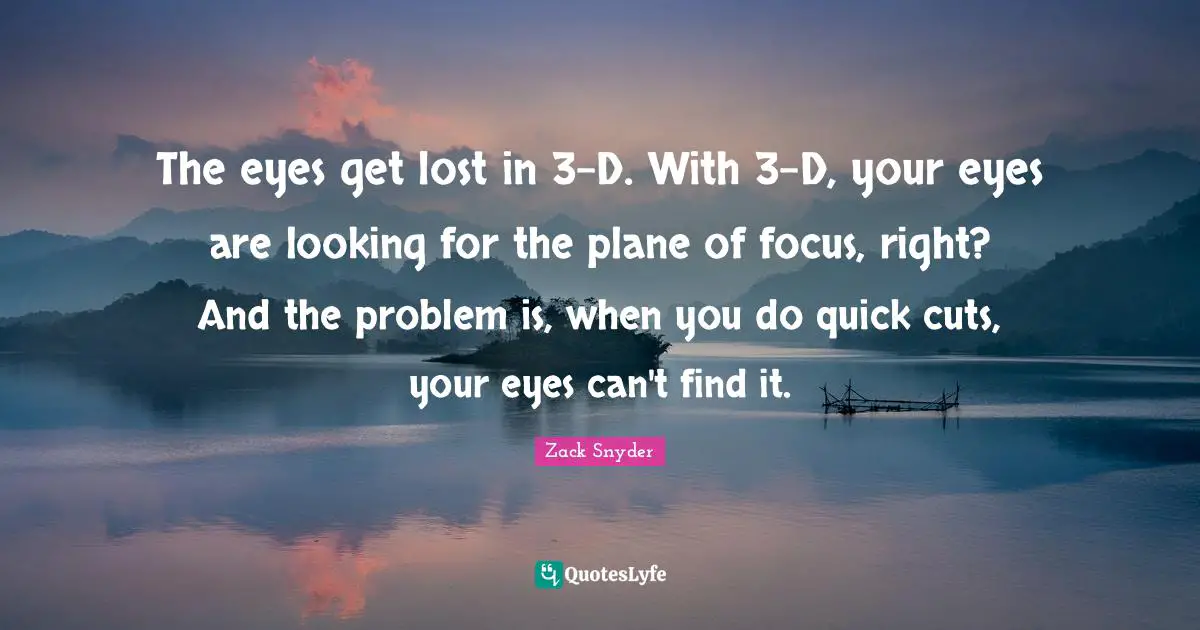 The eyes get lost in 3-D. With 3-D, your eyes are looking for the plane of focus, right? And the problem is, when you do quick cuts, your eyes can't find it.