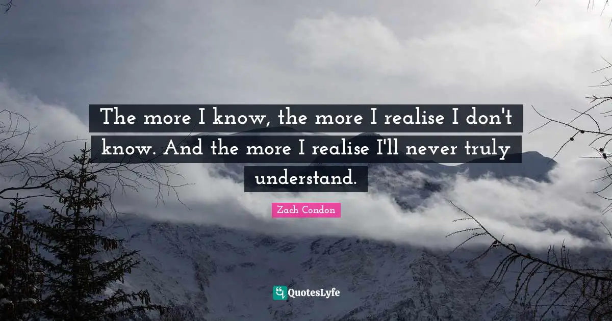 The more I know, the more I realise I don't know. And the more I realise I'll never truly understand.