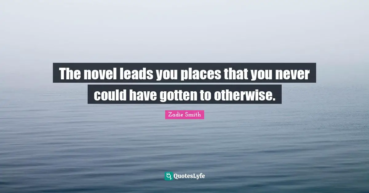 The novel leads you places that you never could have gotten to otherwise.