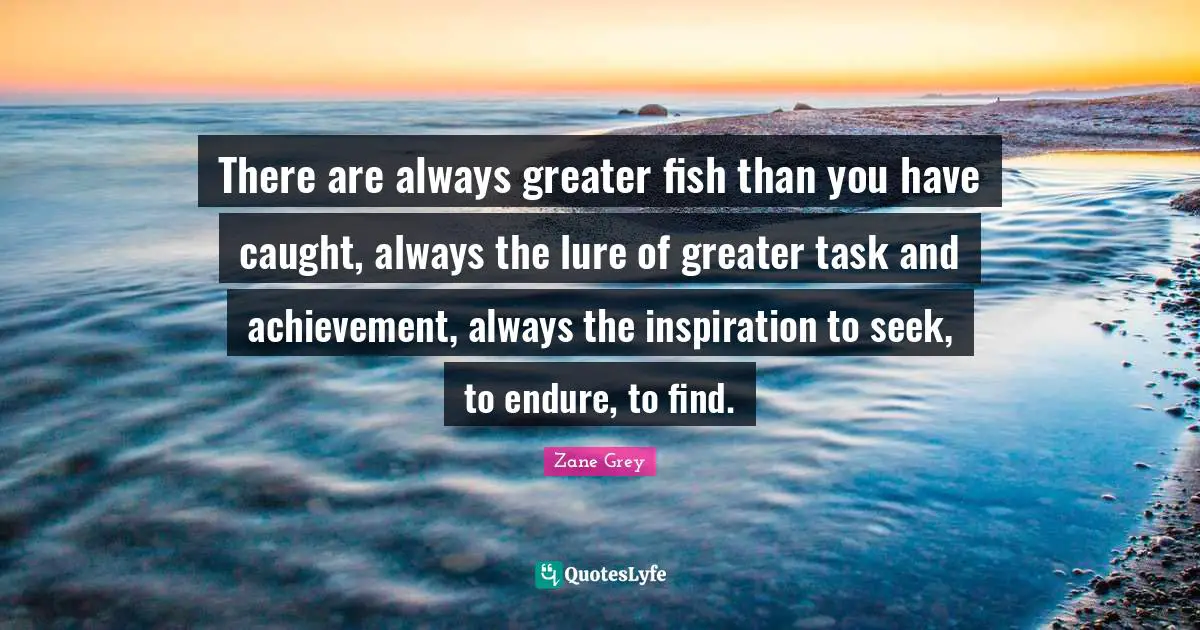 There are always greater fish than you have caught, always the lure of greater task and achievement, always the inspiration to seek, to endure, to find.