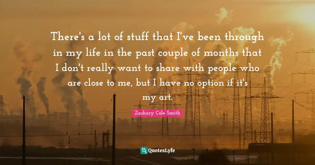 There's a lot of stuff that I've been through in my life in the past couple of months that I don't really want to share with people who are close to me, but I have no option if it's my art.