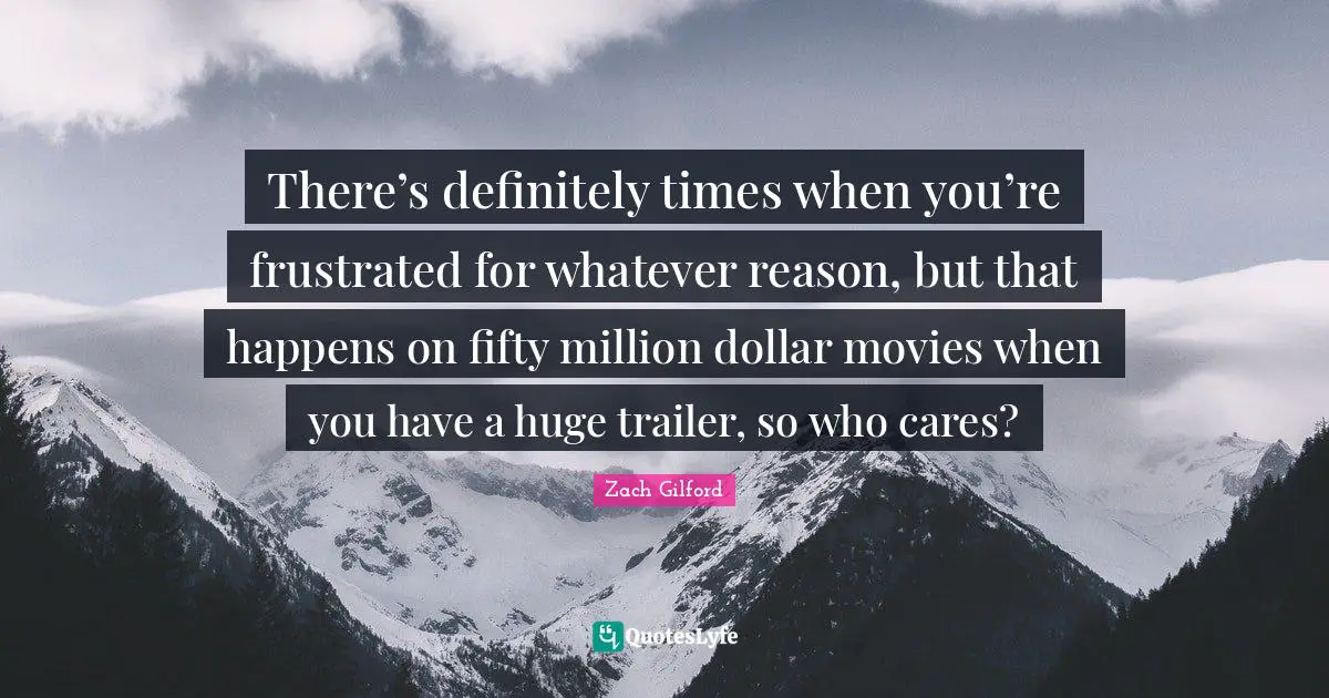 There’s definitely times when you’re frustrated for whatever reason, but that happens on fifty million dollar movies when you have a huge trailer, so who cares?
