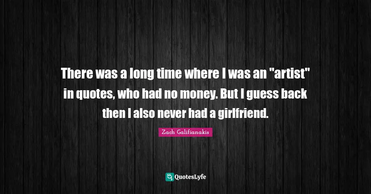 There was a long time where I was an "artist" in quotes, who had no money. But I guess back then I also never had a girlfriend.