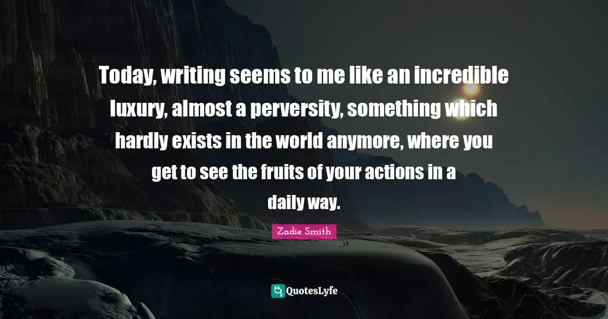 Today, writing seems to me like an incredible luxury, almost a perversity, something which hardly exists in the world anymore, where you get to see the fruits of your actions in a daily way.