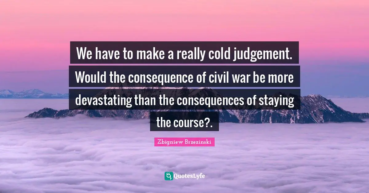 We have to make a really cold judgement. Would the consequence of civil war be more devastating than the consequences of staying the course?.
