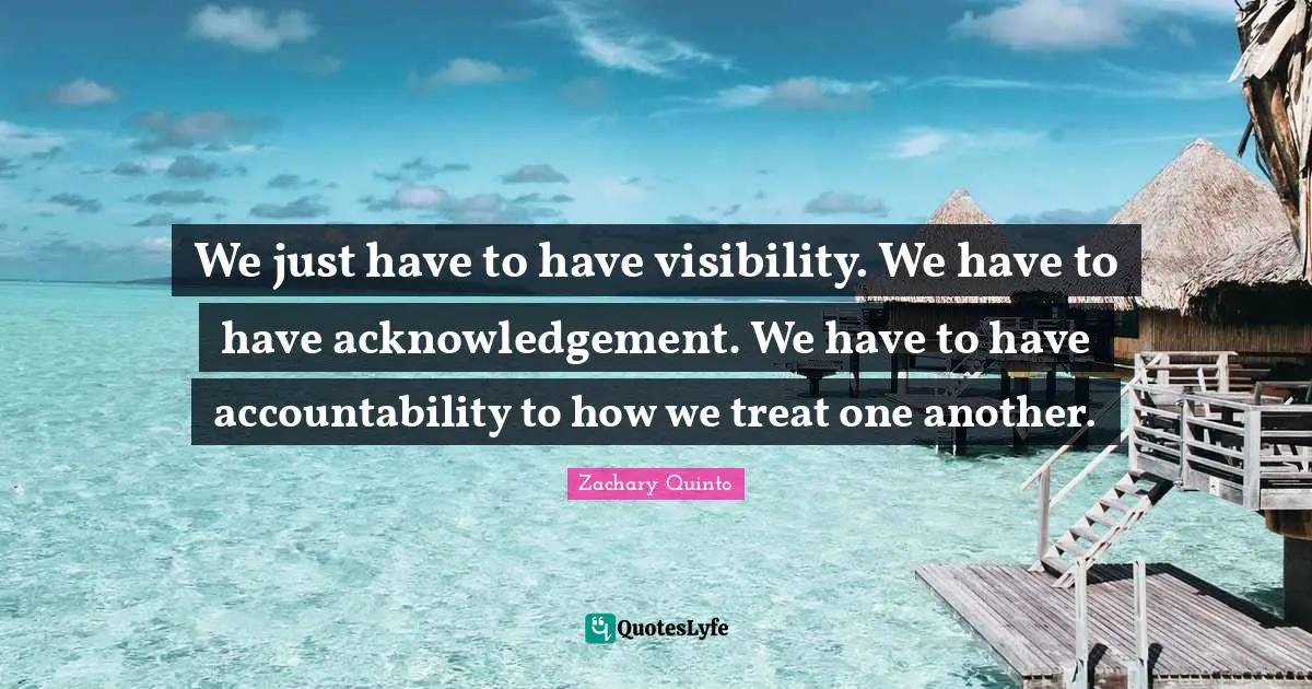 We just have to have visibility. We have to have acknowledgement. We have to have accountability to how we treat one another.