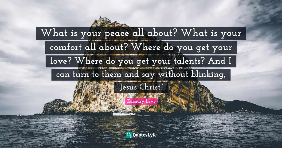 What is your peace all about? What is your comfort all about? Where do you get your love? Where do you get your talents? And I can turn to them and say without blinking, ‘Jesus Christ.’