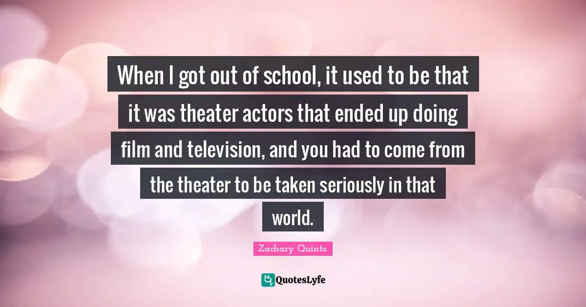 When I got out of school, it used to be that it was theater actors that ended up doing film and television, and you had to come from the theater to be taken seriously in that world.