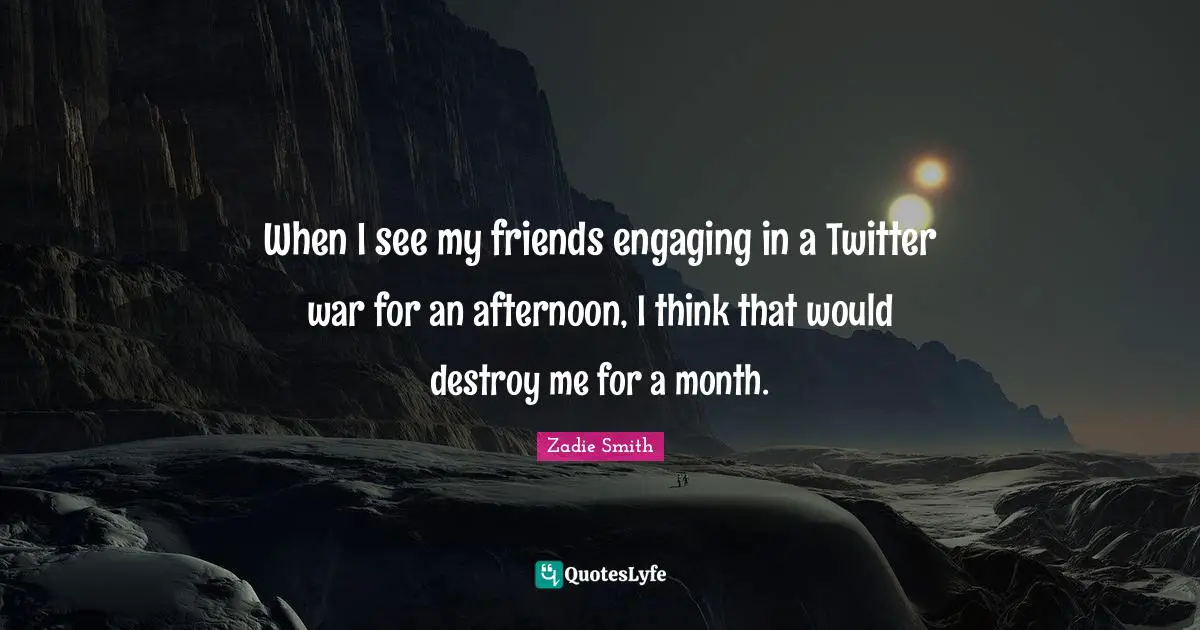 When I see my friends engaging in a Twitter war for an afternoon, I think that would destroy me for a month.