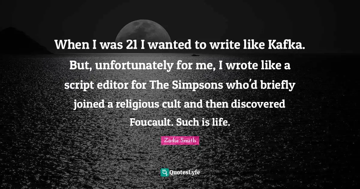 When I was 21 I wanted to write like Kafka. But, unfortunately for me, I wrote like a script editor for The Simpsons who'd briefly joined a religious cult and then discovered Foucault. Such is life.