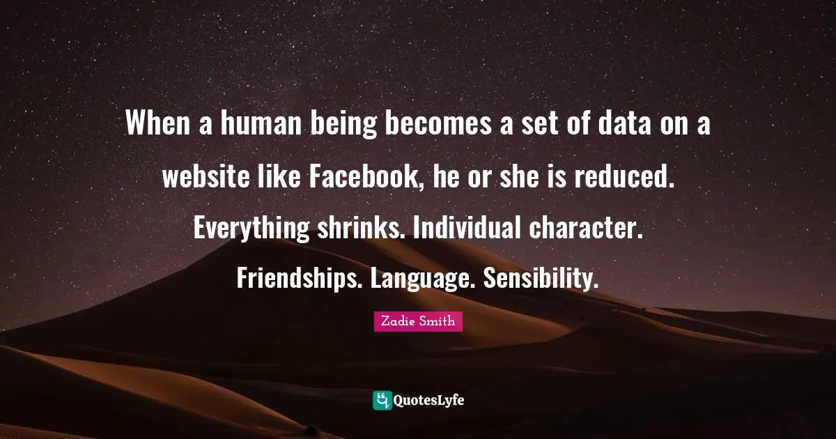 Zadie Smith Quotes: "When a human being becomes a set of data on a website like Facebook, he or she is reduced. Everything shrinks. Individual character. Friendships. Language. Sensibility."