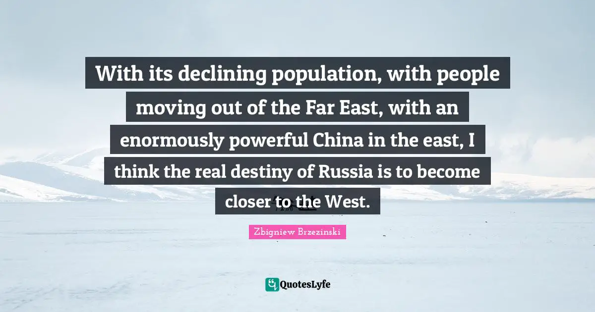 With its declining population, with people moving out of the Far East, with an enormously powerful China in the east, I think the real destiny of Russia is to become closer to the West.