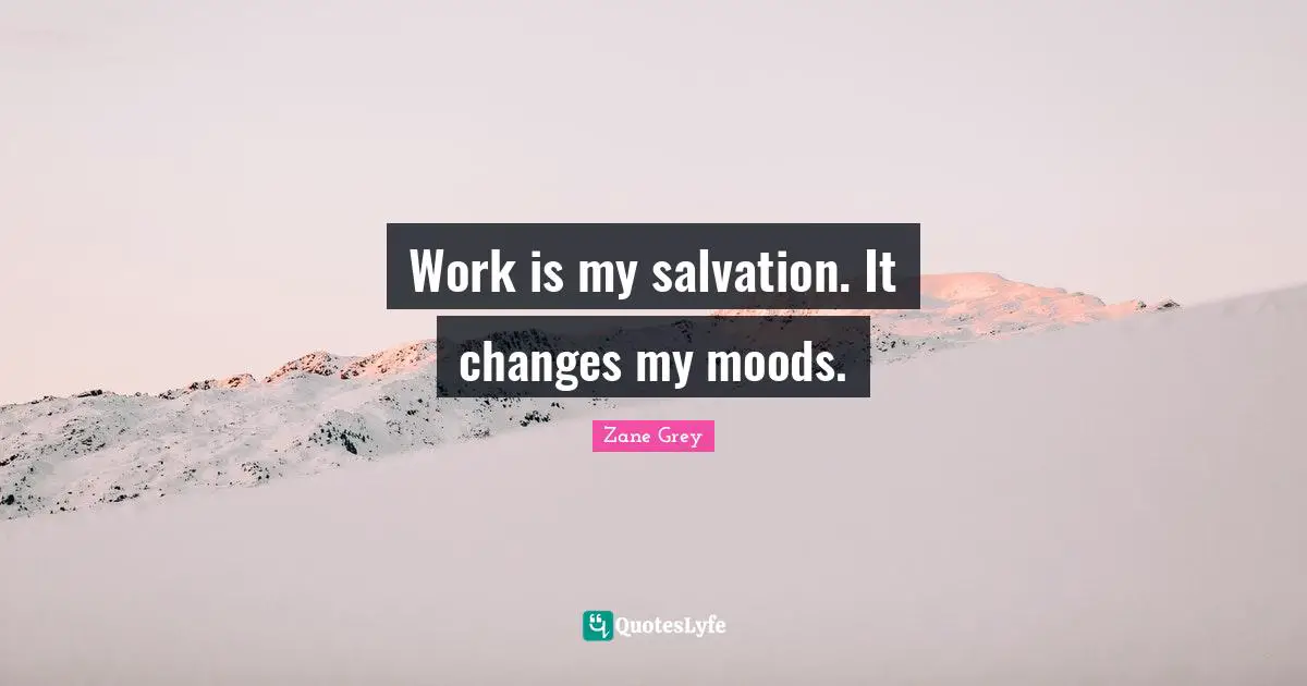 Work is my salvation. It changes my moods.
