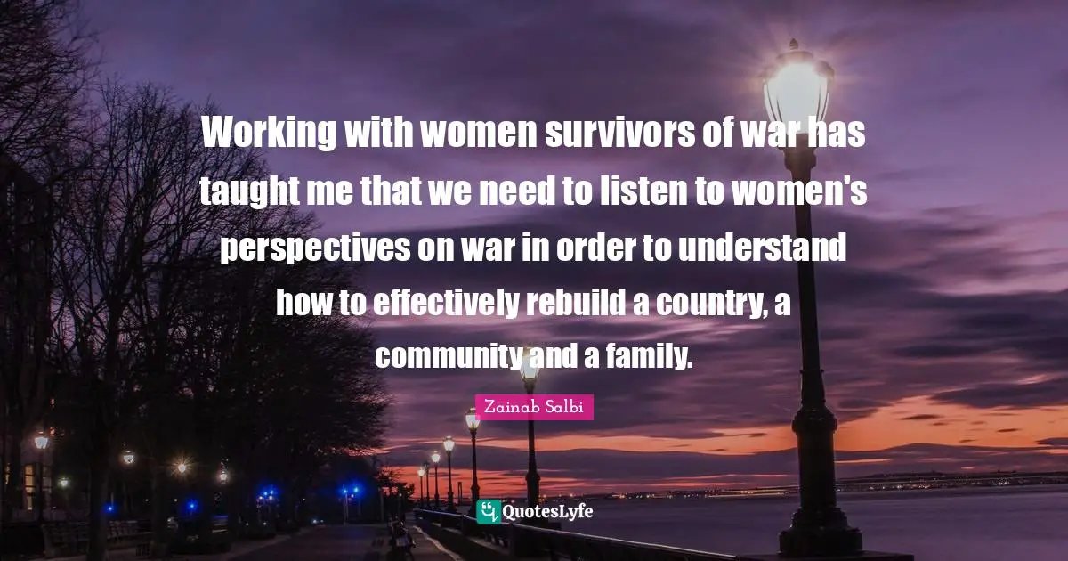 Working with women survivors of war has taught me that we need to listen to women's perspectives on war in order to understand how to effectively rebuild a country, a community and a family.