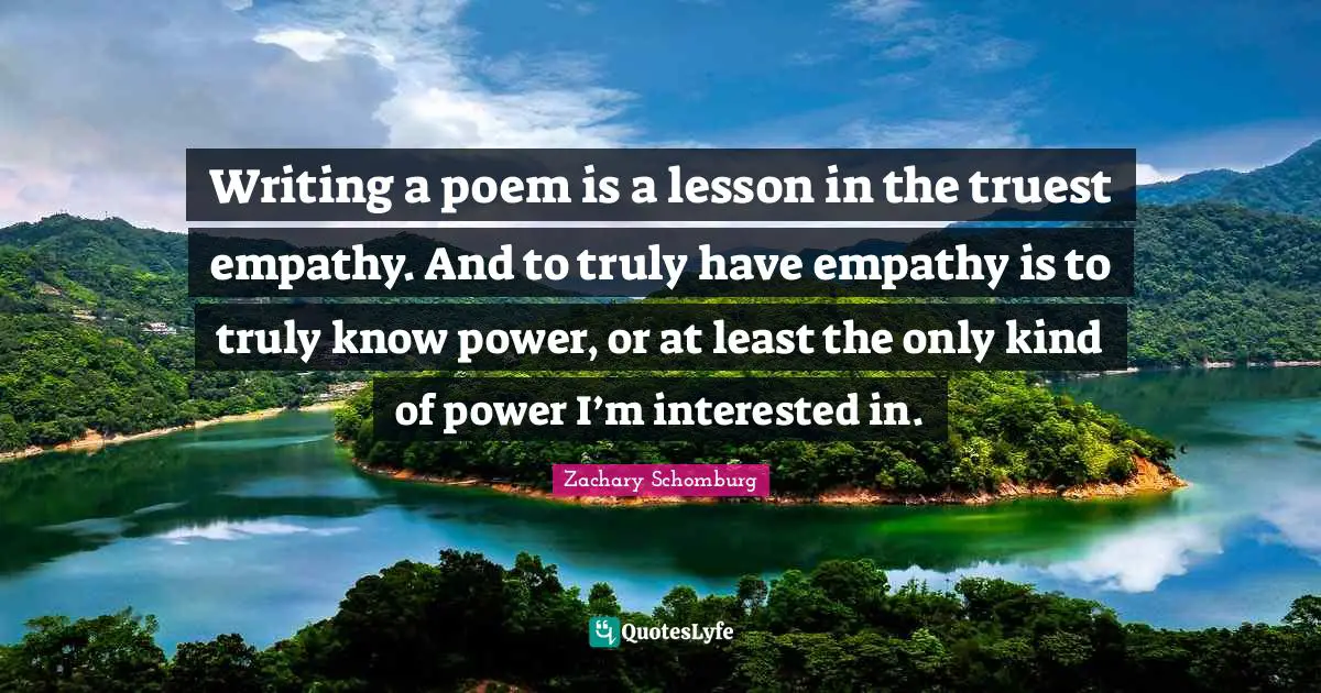 Writing a poem is a lesson in the truest empathy. And to truly have empathy is to truly know power, or at least the only kind of power I’m interested in.