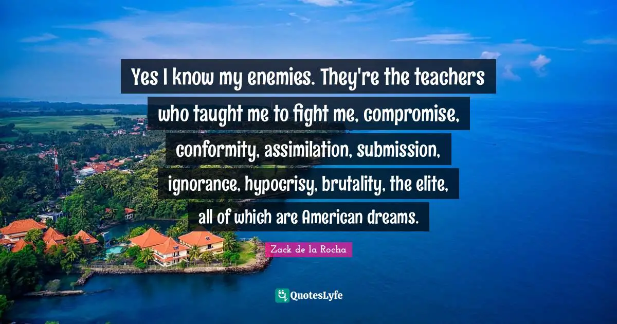 Compromise Quotes: "Yes I know my enemies. They're the teachers who taught me to fight me, compromise, conformity, assimilation, submission, ignorance, hypocrisy, brutality, the elite, all of which are American dreams."