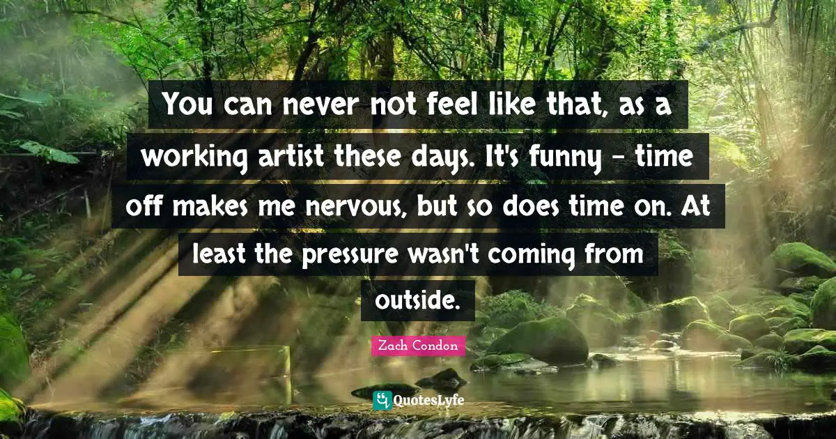 You can never not feel like that, as a working artist these days. It's funny - time off makes me nervous, but so does time on. At least the pressure wasn't coming from outside.