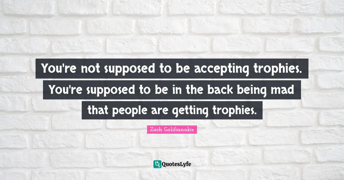 You're not supposed to be accepting trophies. You're supposed to be in the back being mad that people are getting trophies.