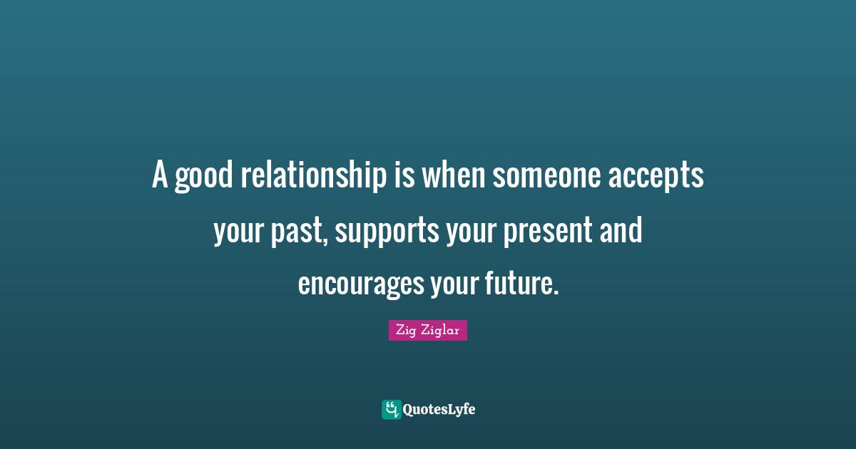 A good relationship is when someone accepts your past, supports your present and encourages your future.