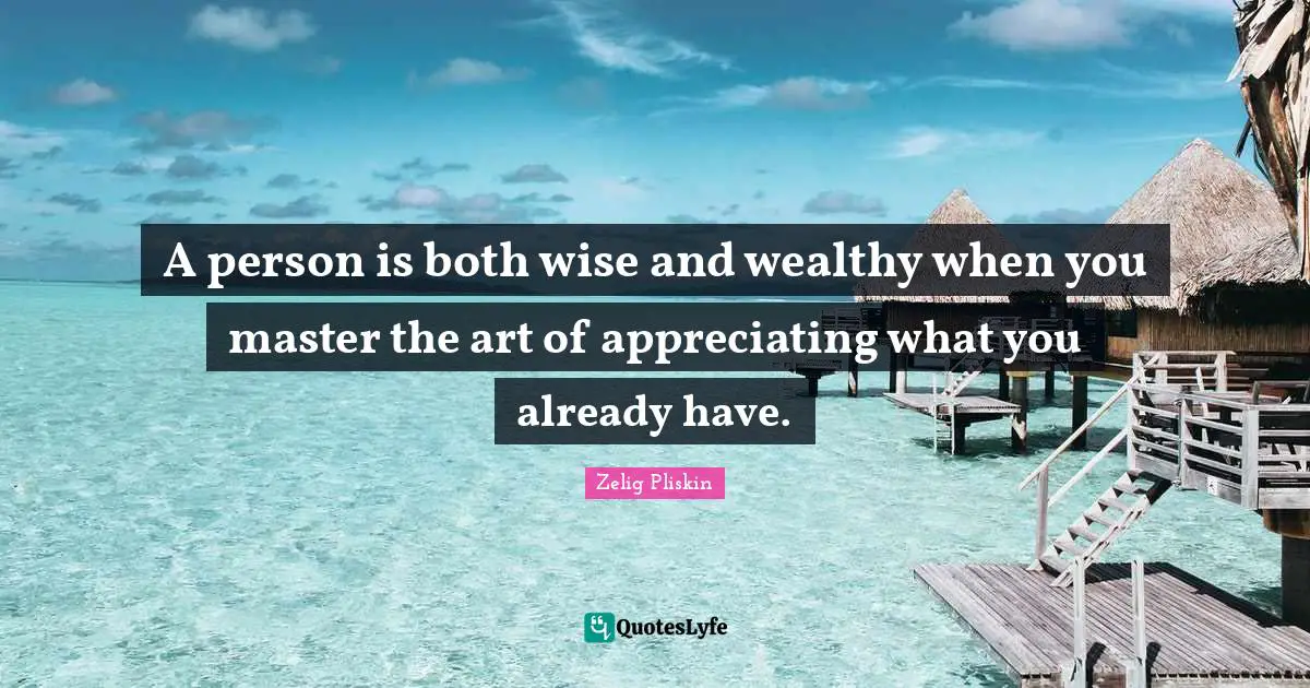 A person is both wise and wealthy when you master the art of appreciating what you already have.