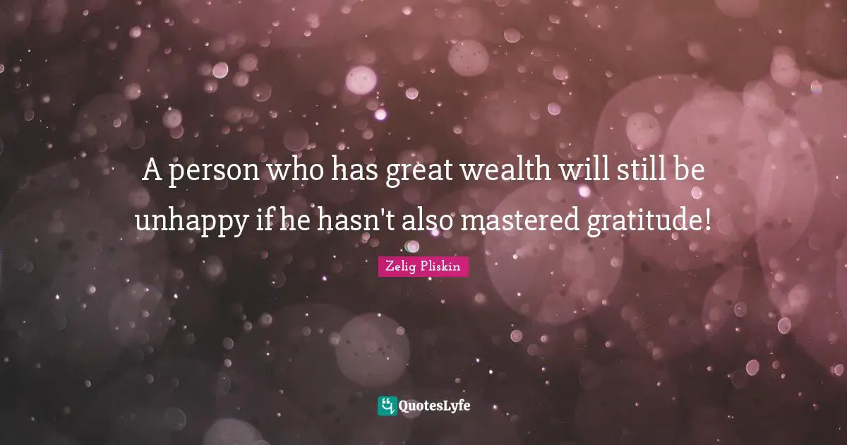 A person who has great wealth will still be unhappy if he hasn't also mastered gratitude!