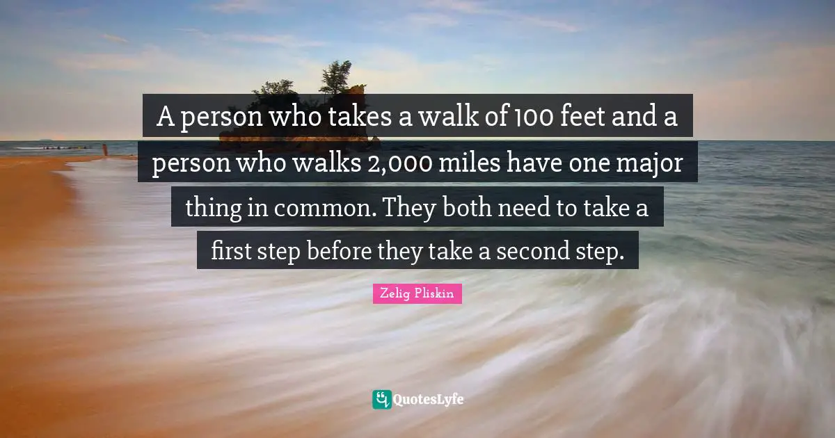A person who takes a walk of 100 feet and a person who walks 2,000 miles have one major thing in common. They both need to take a first step before they take a second step.