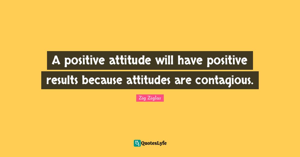Positive Attitude Quotes: "A positive attitude will have positive results because attitudes are contagious."