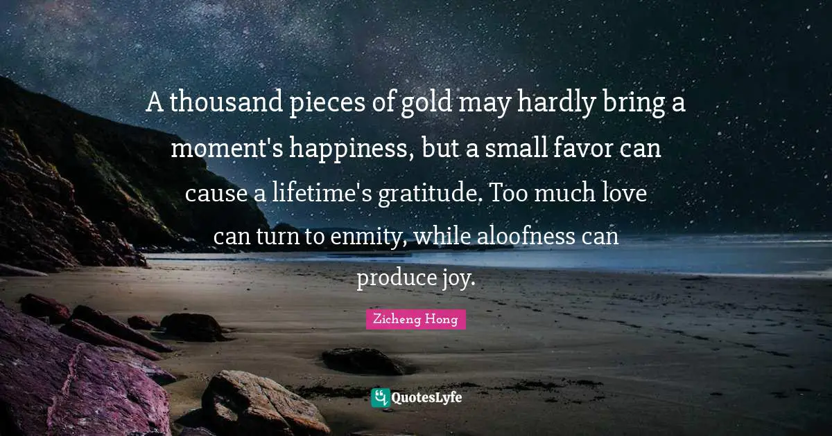 A thousand pieces of gold may hardly bring a moment's happiness, but a small favor can cause a lifetime's gratitude. Too much love can turn to enmity, while aloofness can produce joy.