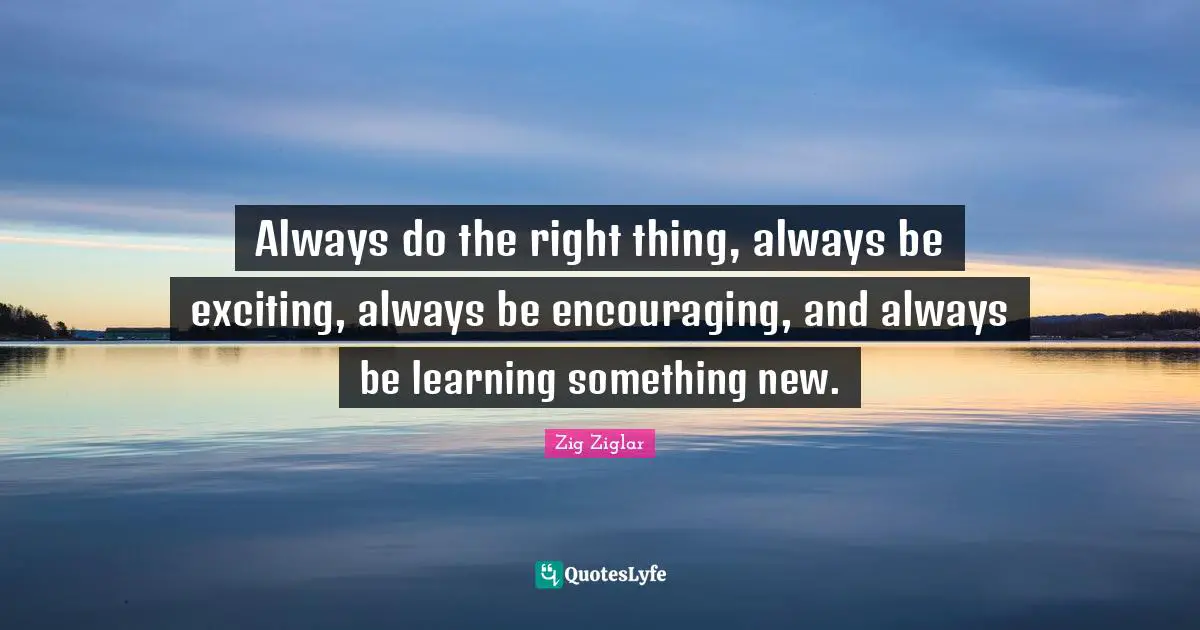Always do the right thing, always be exciting, always be encouraging, and always be learning something new.