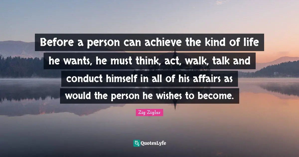 Before a person can achieve the kind of life he wants, he must think, act, walk, talk and conduct himself in all of his affairs as would the person he wishes to become.